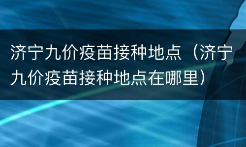 济宁九价疫苗接种地点（济宁九价疫苗接种地点在哪里）