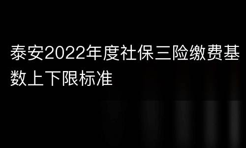 泰安2022年度社保三险缴费基数上下限标准