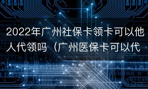 2022年广州社保卡领卡可以他人代领吗（广州医保卡可以代领吗）