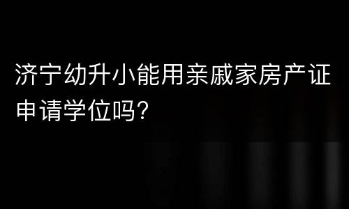 济宁幼升小能用亲戚家房产证申请学位吗?