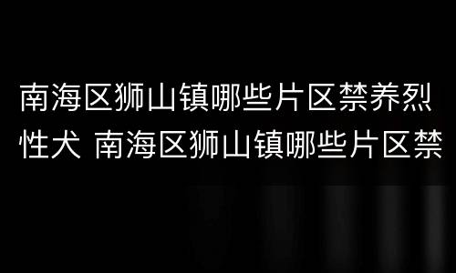 南海区狮山镇哪些片区禁养烈性犬 南海区狮山镇哪些片区禁养烈性犬种