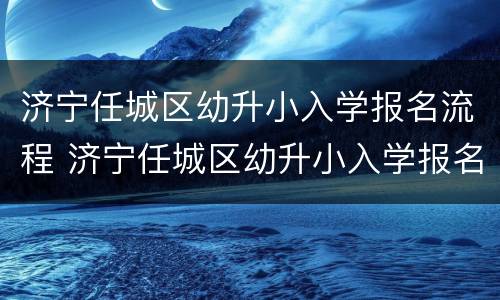 济宁任城区幼升小入学报名流程 济宁任城区幼升小入学报名流程图