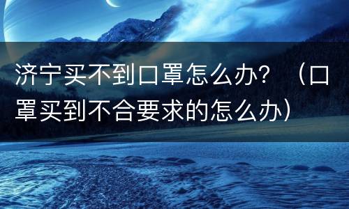 济宁买不到口罩怎么办？（口罩买到不合要求的怎么办）