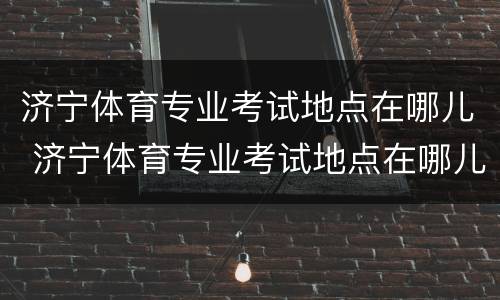 济宁体育专业考试地点在哪儿 济宁体育专业考试地点在哪儿报名