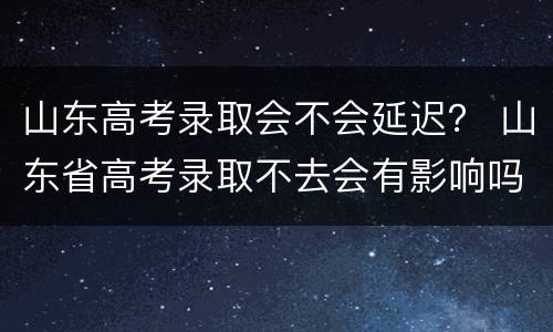 山东高考录取会不会延迟？ 山东省高考录取不去会有影响吗