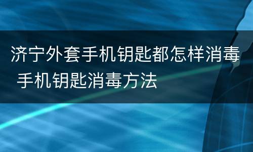 济宁外套手机钥匙都怎样消毒 手机钥匙消毒方法