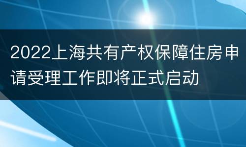 2022上海共有产权保障住房申请受理工作即将正式启动