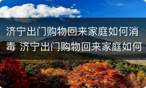 济宁出门购物回来家庭如何消毒 济宁出门购物回来家庭如何消毒卫生