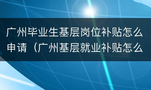 广州毕业生基层岗位补贴怎么申请（广州基层就业补贴怎么申请）