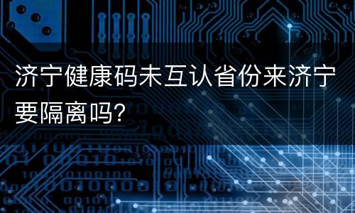 济宁健康码未互认省份来济宁要隔离吗？