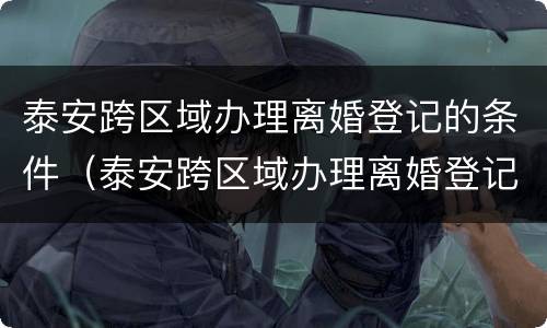 泰安跨区域办理离婚登记的条件（泰安跨区域办理离婚登记的条件是什么）