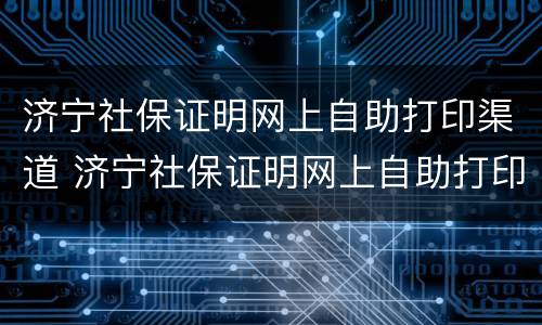 济宁社保证明网上自助打印渠道 济宁社保证明网上自助打印渠道有哪些