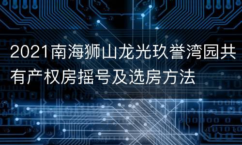 2021南海狮山龙光玖誉湾园共有产权房摇号及选房方法