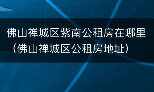 佛山禅城区紫南公租房在哪里（佛山禅城区公租房地址）