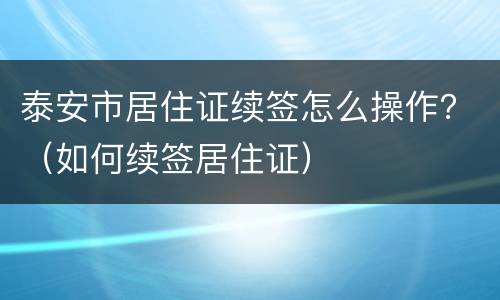 泰安市居住证续签怎么操作？（如何续签居住证）