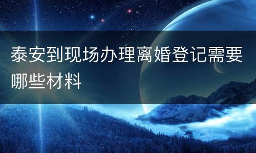 泰安到现场办理离婚登记需要哪些材料