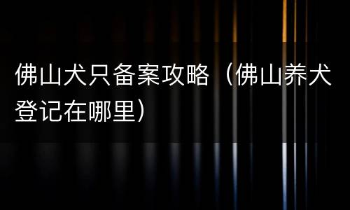 佛山犬只备案攻略（佛山养犬登记在哪里）