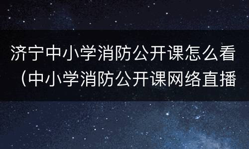 济宁中小学消防公开课怎么看（中小学消防公开课网络直播在哪里可以看）