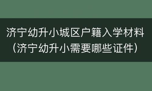 济宁幼升小城区户籍入学材料（济宁幼升小需要哪些证件）