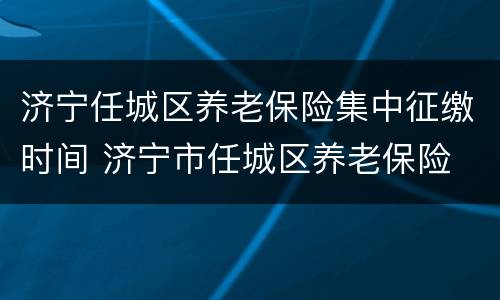 济宁任城区养老保险集中征缴时间 济宁市任城区养老保险