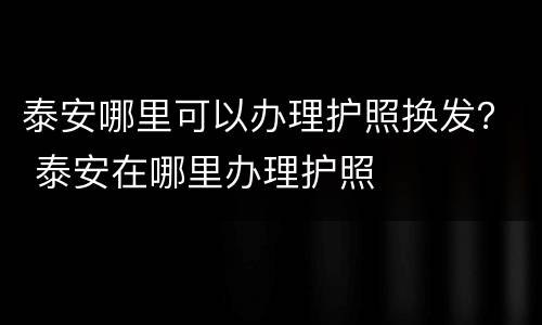 泰安哪里可以办理护照换发？ 泰安在哪里办理护照