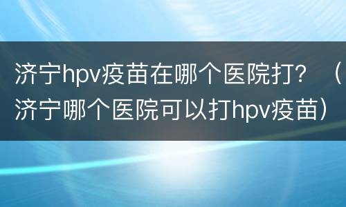 济宁hpv疫苗在哪个医院打？（济宁哪个医院可以打hpv疫苗）