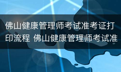 佛山健康管理师考试准考证打印流程 佛山健康管理师考试准考证打印流程图片