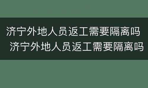 济宁外地人员返工需要隔离吗 济宁外地人员返工需要隔离吗最新消息