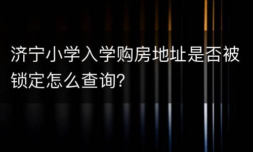 济宁小学入学购房地址是否被锁定怎么查询？