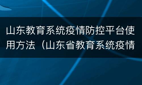 山东教育系统疫情防控平台使用方法（山东省教育系统疫情防控平台操作步骤）