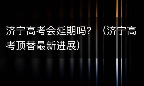 济宁高考会延期吗？（济宁高考顶替最新进展）