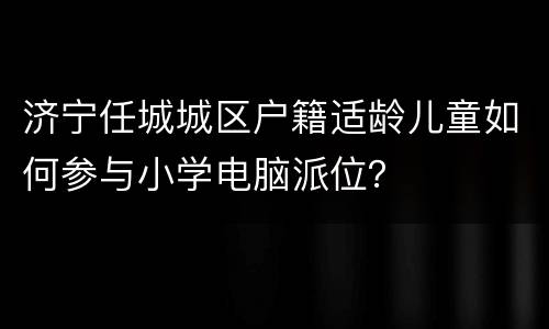 济宁任城城区户籍适龄儿童如何参与小学电脑派位？