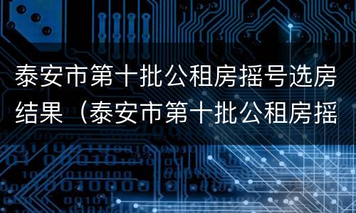 泰安市第十批公租房摇号选房结果（泰安市第十批公租房摇号选房结果公布）