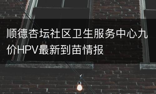 顺德杏坛社区卫生服务中心九价HPV最新到苗情报