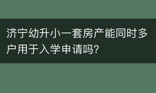 济宁幼升小一套房产能同时多户用于入学申请吗？