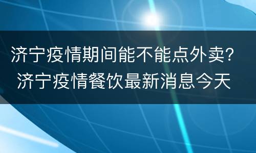 济宁疫情期间能不能点外卖？ 济宁疫情餐饮最新消息今天