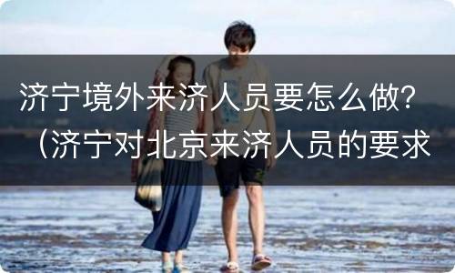 济宁境外来济人员要怎么做？（济宁对北京来济人员的要求）