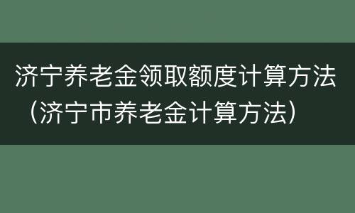 济宁养老金领取额度计算方法（济宁市养老金计算方法）