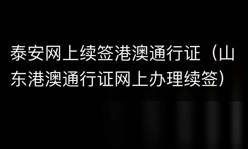 泰安网上续签港澳通行证（山东港澳通行证网上办理续签）