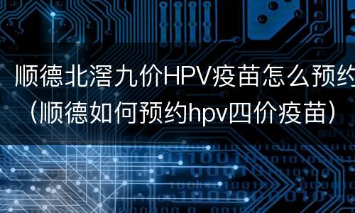 顺德北滘九价HPV疫苗怎么预约（顺德如何预约hpv四价疫苗）