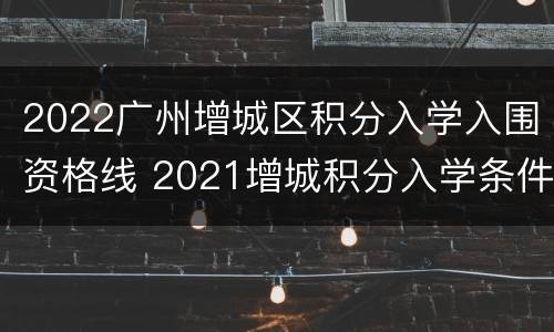 2022广州增城区积分入学入围资格线 2021增城积分入学条件