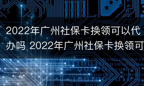 2022年广州社保卡换领可以代办吗 2022年广州社保卡换领可以代办吗