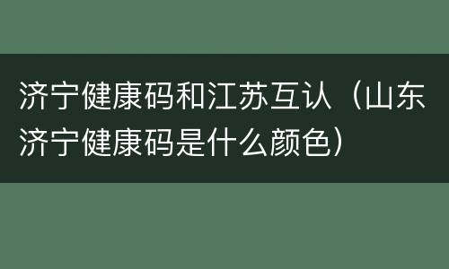 济宁健康码和江苏互认（山东济宁健康码是什么颜色）