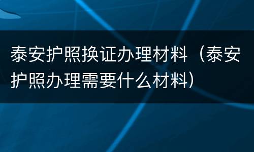 泰安护照换证办理材料（泰安护照办理需要什么材料）