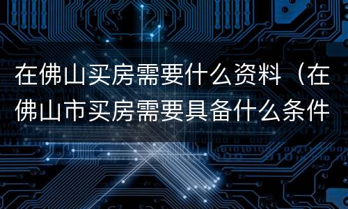 在佛山买房需要什么资料（在佛山市买房需要具备什么条件）