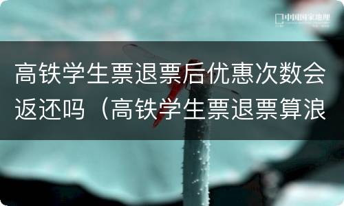 高铁学生票退票后优惠次数会返还吗（高铁学生票退票算浪费一次吗）