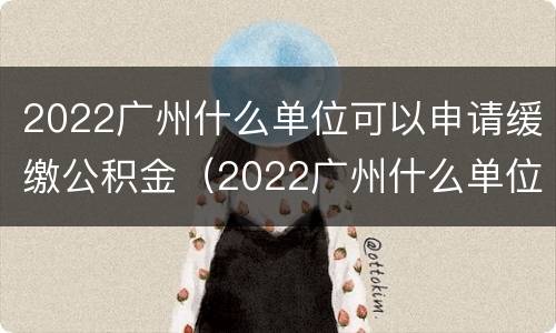 2022广州什么单位可以申请缓缴公积金（2022广州什么单位可以申请缓缴公积金呢）