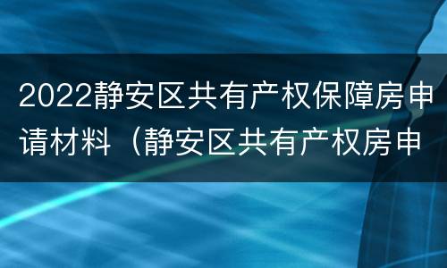 2022静安区共有产权保障房申请材料（静安区共有产权房申请条件）