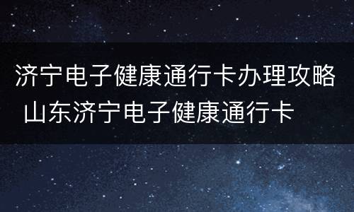 济宁电子健康通行卡办理攻略 山东济宁电子健康通行卡