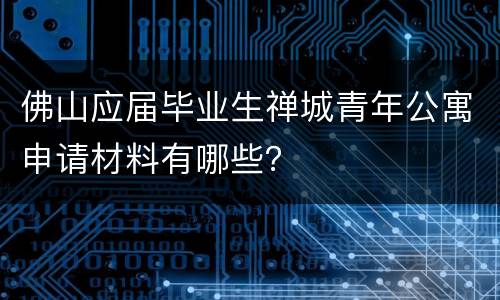 佛山应届毕业生禅城青年公寓申请材料有哪些？